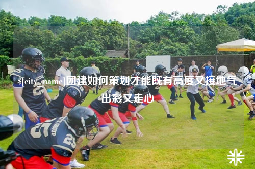 镇江团建如何策划才能既有高度又接地气出彩又走心